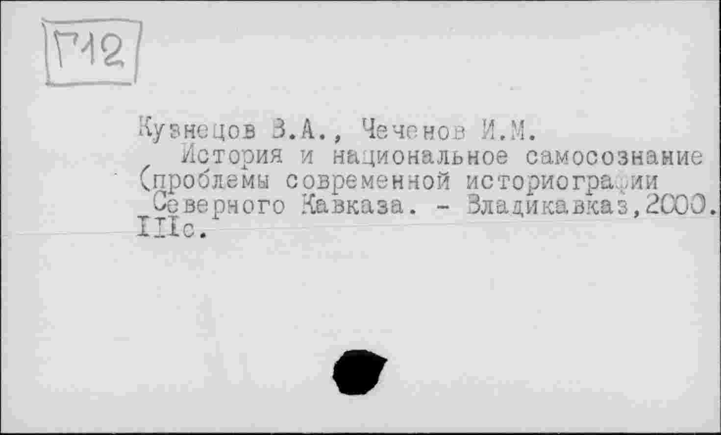 ﻿m _
Кузнецов 3.A., Чеченов И.М.
История и национальное самосознание (проблемы современной историографии
Северного Кавказа. - Владикавказ,2С00.
Шс.